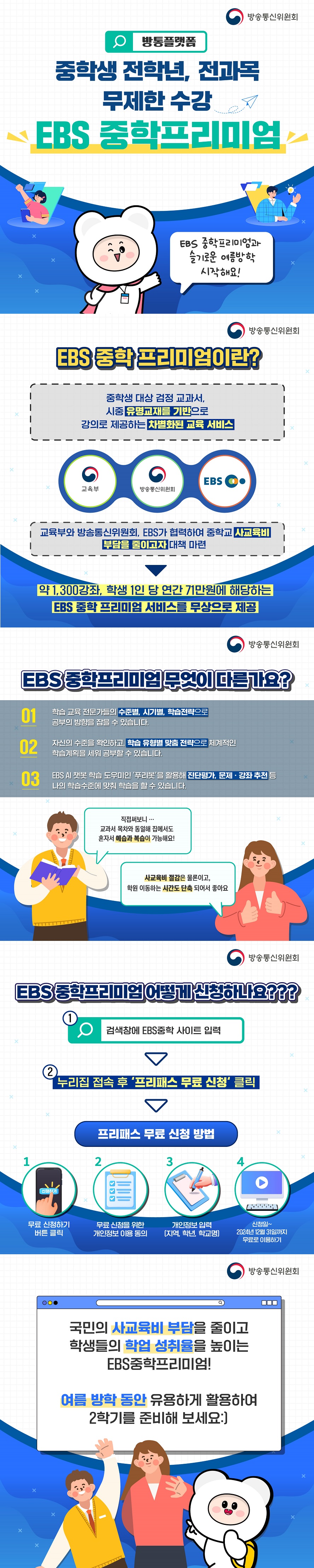(방통플랫폼) 중학생 전학년, 전과목 무제한 수강 EBS 중학프리미엄 (방송통신위원회) EBS 중학프리미엄과 슬기로운 여름방학 시작해요! ■ EBS 중학 프리미엄이란? 중학생 대상 검정 교과서, 시중 유명교재를 기반으로 강의로 제공하는 차별화된 교육 서비스 Ⅴ 교육부와 방송통신위원회, EBS가 협력하여 중학교 사교육비 부담을 줄이고자 대책 마련 Ⅴ 약 1,300강좌, 학생 1인당 연간 71만원에 해당하는 EBS 중학 프리미엄 서비스를 무상으로 제공 ■ EBS 중학프리미엄 무엇이 다른가요? 1. 학습 교육 전문가들의 수준별, 시기별, 학습전략으로 공부의 방향을 잡을 수 있습니다. 2. 자신의 수준을 확인하고, 학습 유형별 맞춤 전략으로 체계적인 학습계획을 세워 공부할 수 있습니다. 3. EBS AI 챗봇 학습 도우미인 ‘푸리봇’을 활용해 진단평가, 문제·강좌 추천 등 나의 학습수준에 맞춰 학습을 할 수 있습니다. 직접 써보니... 교과서 목차와 동일해 집에서도 혼자서 예습과 복습이 가능해요! 사교육비 절감은 물론이고, 학원 이동하는 시간도 단축되어서 좋아요 ■ EBS 중학프리미엄 어떻게 신청하나요??? ① 검색창에 EBS중학 사이트 입력 ② 누리집 접속 후 ‘프리패스 무료 신청’ 클릭 <프리패스 무료 신청 방법> 1. 무료 신청하기 버튼 클릭 2. 무료 신청을 위한 개인정보 이용 동의 3. 개인정보 입력(지역, 학년, 학교명) 4. 신청일~ 2024년 12월 31일까지 무료로 이용하기 국민의 사교육비 부담을 줄이고 학생들의 학업 성취율을 높이는 EBS중학프리미엄! 여름 방학 동안 유용하게 활용하여 2학기를 준비해 보세요. 